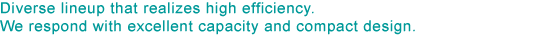 Diverse lineup that realizes high efficiency. We respond with excellent capacity and compact design.