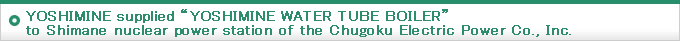YOSHIMINE supplied ”YOSHIMINE WATER TUBE BOILER“ to Shimane nuclear power station of the Chugoku Electric Power Co., Inc.
